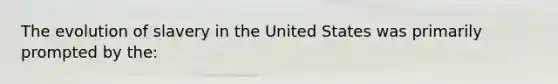 The evolution of slavery in the United States was primarily prompted by the: