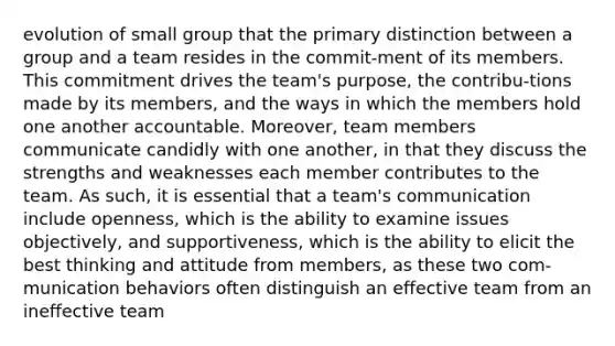 evolution of small group that the primary distinction between a group and a team resides in the commit-ment of its members. This commitment drives the team's purpose, the contribu-tions made by its members, and the ways in which the members hold one another accountable. Moreover, team members communicate candidly with one another, in that they discuss the strengths and weaknesses each member contributes to the team. As such, it is essential that a team's communication include openness, which is the ability to examine issues objectively, and supportiveness, which is the ability to elicit the best thinking and attitude from members, as these two com-munication behaviors often distinguish an effective team from an ineffective team