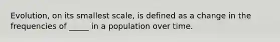 Evolution, on its smallest scale, is defined as a change in the frequencies of _____ in a population over time.