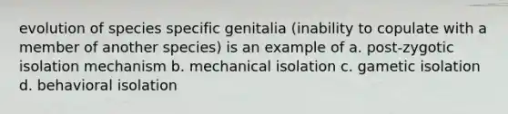 evolution of species specific genitalia (inability to copulate with a member of another species) is an example of a. post-zygotic isolation mechanism b. mechanical isolation c. gametic isolation d. behavioral isolation