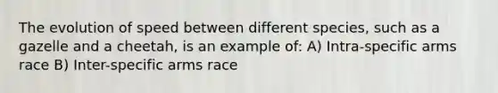 The evolution of speed between different species, such as a gazelle and a cheetah, is an example of: A) Intra-specific arms race B) Inter-specific arms race