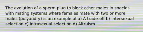 The evolution of a sperm plug to block other males in species with mating systems where females mate with two or more males (polyandry) is an example of a) A trade-off b) Intersexual selection c) Intrasexual selection d) Altruism