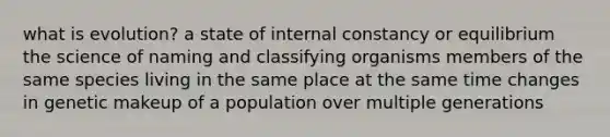 what is evolution? a state of internal constancy or equilibrium the science of naming and classifying organisms members of the same species living in the same place at the same time changes in genetic makeup of a population over multiple generations