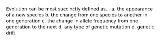 Evolution can be most succinctly defined as... a. the appearance of a new species b. the change from one species to another in one generation c. the change in allele frequency from one generation to the next d. any type of genetic mutation e. genetic drift