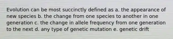 Evolution can be most succinctly defined as a. the appearance of new species b. the change from one species to another in one generation c. the change in allele frequency from one generation to the next d. any type of genetic mutation e. genetic drift