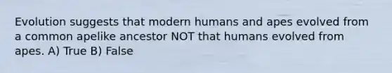 Evolution suggests that modern humans and apes evolved from a common apelike ancestor NOT that humans evolved from apes. A) True B) False