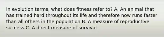 In evolution terms, what does fitness refer to? A. An animal that has trained hard throughout its life and therefore now runs faster than all others in the population B. A measure of reproductive success C. A direct measure of survival