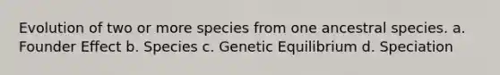 Evolution of two or more species from one ancestral species. a. Founder Effect b. Species c. Genetic Equilibrium d. Speciation