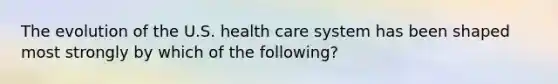 The evolution of the U.S. health care system has been shaped most strongly by which of the following?