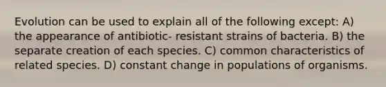 Evolution can be used to explain all of the following except: A) the appearance of antibiotic- resistant strains of bacteria. B) the separate creation of each species. C) common characteristics of related species. D) constant change in populations of organisms.