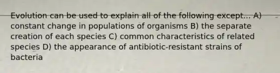 Evolution can be used to explain all of the following except... A) constant change in populations of organisms B) the separate creation of each species C) common characteristics of related species D) the appearance of antibiotic-resistant strains of bacteria