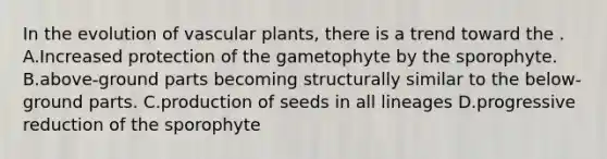 In the evolution of vascular plants, there is a trend toward the . A.Increased protection of the gametophyte by the sporophyte. B.above-ground parts becoming structurally similar to the below-ground parts. C.production of seeds in all lineages D.progressive reduction of the sporophyte