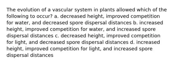 The evolution of a vascular system in plants allowed which of the following to occur? a. decreased height, improved competition for water, and decreased spore dispersal distances b. increased height, improved competition for water, and increased spore dispersal distances c. decreased height, improved competition for light, and decreased spore dispersal distances d. increased height, improved competition for light, and increased spore dispersal distances