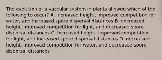 The evolution of a vascular system in plants allowed which of the following to occur? A. increased height, improved competition for water, and increased spore dispersal distances B. decreased height, improved competition for light, and decreased spore dispersal distances C. increased height, improved competition for light, and increased spore dispersal distances D. decreased height, improved competition for water, and decreased spore dispersal distances