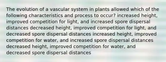 The evolution of a vascular system in plants allowed which of the following characteristics and process to occur? increased height, improved competition for light, and increased spore dispersal distances decreased height, improved competition for light, and decreased spore dispersal distances increased height, improved competition for water, and increased spore dispersal distances decreased height, improved competition for water, and decreased spore dispersal distances