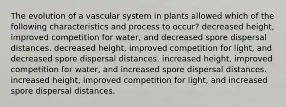 The evolution of a vascular system in plants allowed which of the following characteristics and process to occur? decreased height, improved competition for water, and decreased spore dispersal distances. decreased height, improved competition for light, and decreased spore dispersal distances. increased height, improved competition for water, and increased spore dispersal distances. increased height, improved competition for light, and increased spore dispersal distances.