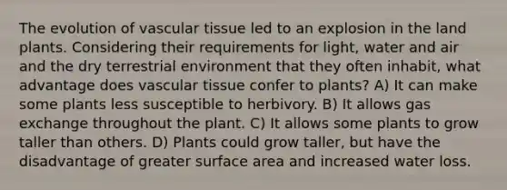 The evolution of vascular tissue led to an explosion in the land plants. Considering their requirements for light, water and air and the dry terrestrial environment that they often inhabit, what advantage does vascular tissue confer to plants? A) It can make some plants less susceptible to herbivory. B) It allows gas exchange throughout the plant. C) It allows some plants to grow taller than others. D) Plants could grow taller, but have the disadvantage of greater surface area and increased water loss.