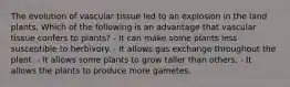 The evolution of vascular tissue led to an explosion in the land plants. Which of the following is an advantage that vascular tissue confers to plants? - It can make some plants less susceptible to herbivory. - It allows gas exchange throughout the plant. - It allows some plants to grow taller than others. - It allows the plants to produce more gametes.