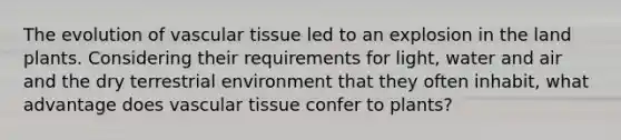 The evolution of <a href='https://www.questionai.com/knowledge/k1HVFq17mo-vascular-tissue' class='anchor-knowledge'>vascular tissue</a> led to an explosion in the land plants. Considering their requirements for light, water and air and the dry terrestrial environment that they often inhabit, what advantage does vascular tissue confer to plants?