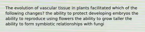 The evolution of <a href='https://www.questionai.com/knowledge/k1HVFq17mo-vascular-tissue' class='anchor-knowledge'>vascular tissue</a> in plants facilitated which of the following changes? the ability to protect developing embryos the ability to reproduce using flowers the ability to grow taller the ability to form <a href='https://www.questionai.com/knowledge/kRSNvCqb1I-symbiotic-relationships' class='anchor-knowledge'>symbiotic relationships</a> with fungi