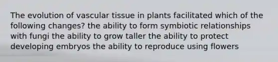 The evolution of vascular tissue in plants facilitated which of the following changes? the ability to form symbiotic relationships with fungi the ability to grow taller the ability to protect developing embryos the ability to reproduce using flowers