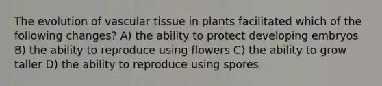 The evolution of vascular tissue in plants facilitated which of the following changes? A) the ability to protect developing embryos B) the ability to reproduce using flowers C) the ability to grow taller D) the ability to reproduce using spores