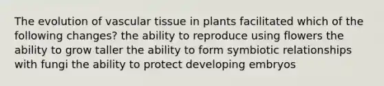 The evolution of vascular tissue in plants facilitated which of the following changes? the ability to reproduce using flowers the ability to grow taller the ability to form symbiotic relationships with fungi the ability to protect developing embryos