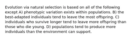 Evolution via natural selection is based on all of the following except A) phenotypic variation exists within populations. B) the best-adapted individuals tend to leave the most offspring. C) individuals who survive longer tend to leave more offspring than those who die young. D) populations tend to produce more individuals than the environment can support.