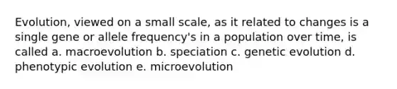 Evolution, viewed on a small scale, as it related to changes is a single gene or allele frequency's in a population over time, is called a. macroevolution b. speciation c. genetic evolution d. phenotypic evolution e. microevolution