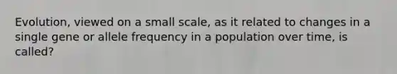 Evolution, viewed on a small scale, as it related to changes in a single gene or allele frequency in a population over time, is called?