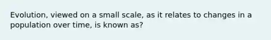 Evolution, viewed on a small scale, as it relates to changes in a population over time, is known as?