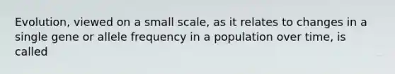 Evolution, viewed on a small scale, as it relates to changes in a single gene or allele frequency in a population over time, is called