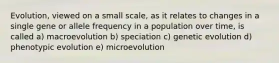 Evolution, viewed on a small scale, as it relates to changes in a single gene or allele frequency in a population over time, is called a) macroevolution b) speciation c) genetic evolution d) phenotypic evolution e) microevolution