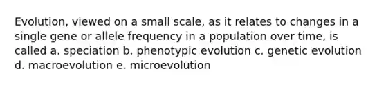 Evolution, viewed on a small scale, as it relates to changes in a single gene or allele frequency in a population over time, is called a. speciation b. phenotypic evolution c. genetic evolution d. macroevolution e. microevolution