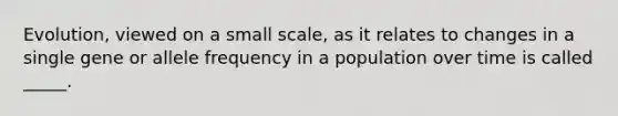 Evolution, viewed on a small scale, as it relates to changes in a single gene or allele frequency in a population over time is called _____.