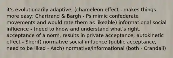 it's evolutionarily adaptive; (chameleon effect - makes things more easy; Chartrand & Bargh - Ps mimic confederate movements and would rate them as likeable) informational social influence - (need to know and understand what's right, acceptance of a norm, results in private acceptance; autokinetic effect - Sherif) normative social influence (public acceptance, need to be liked - Asch) normative/informational (both - Crandall)