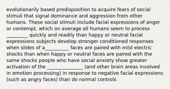 evolutionarily based predisposition to acquire fears of social stimuli that signal dominance and aggression from other humans. These social stimuli include facial expressions of anger or contempt, which on average all humans seem to process _________ quickly and readily than happy or neutral facial expressions subjects develop stronger conditioned responses when slides of a__________ faces are paired with mild electric shocks than when happy or neutral faces are paired with the same shocks people who have social anxiety show greater activation of the _______________ (and other brain areas involved in emotion processing) in response to negative facial expressions (such as angry faces) than do normal controls