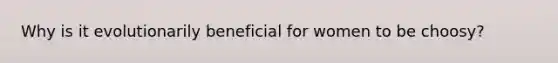 Why is it evolutionarily beneficial for women to be choosy?
