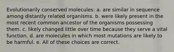 Evolutionarily conserved molecules: a. are similar in sequence among distantly related organisms. b. were likely present in the most recent common ancestor of the organisms possessing them. c. likely changed little over time because they serve a vital function. d. are molecules in which most mutations are likely to be harmful. e. All of these choices are correct.