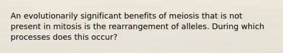 An evolutionarily significant benefits of meiosis that is not present in mitosis is the rearrangement of alleles. During which processes does this occur?