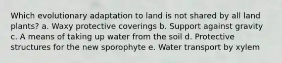 Which evolutionary adaptation to land is not shared by all land plants? a. Waxy protective coverings b. Support against gravity c. A means of taking up water from the soil d. Protective structures for the new sporophyte e. Water transport by xylem