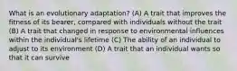 What is an evolutionary adaptation? (A) A trait that improves the fitness of its bearer, compared with individuals without the trait (B) A trait that changed in response to environmental influences within the individual's lifetime (C) The ability of an individual to adjust to its environment (D) A trait that an individual wants so that it can survive