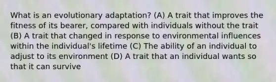 What is an evolutionary adaptation? (A) A trait that improves the fitness of its bearer, compared with individuals without the trait (B) A trait that changed in response to environmental influences within the individual's lifetime (C) The ability of an individual to adjust to its environment (D) A trait that an individual wants so that it can survive