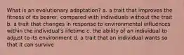 What is an evolutionary adaptation? a. a trait that improves the fitness of its bearer, compared with individuals without the trait b. a trait that changes in response to environmental influences within the individual's lifetime c. the ability of an individual to adjust to its environment d. a trait that an individual wants so that it can survive