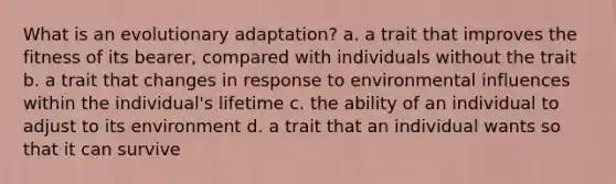 What is an evolutionary adaptation? a. a trait that improves the fitness of its bearer, compared with individuals without the trait b. a trait that changes in response to environmental influences within the individual's lifetime c. the ability of an individual to adjust to its environment d. a trait that an individual wants so that it can survive