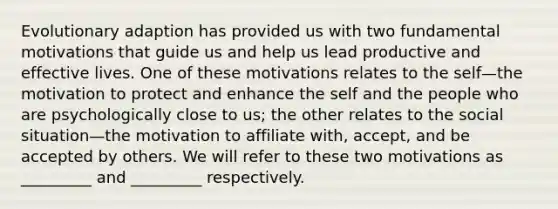 Evolutionary adaption has provided us with two fundamental motivations that guide us and help us lead productive and effective lives. One of these motivations relates to the self—the motivation to protect and enhance the self and the people who are psychologically close to us; the other relates to the social situation—the motivation to affiliate with, accept, and be accepted by others. We will refer to these two motivations as _________ and _________ respectively.