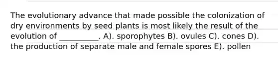 The evolutionary advance that made possible the colonization of dry environments by seed plants is most likely the result of the evolution of __________. A). sporophytes B). ovules C). cones D). the production of separate male and female spores E). pollen