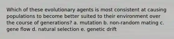 Which of these evolutionary agents is most consistent at causing populations to become better suited to their environment over the course of generations? a. mutation b. non-random mating c. gene flow d. natural selection e. genetic drift