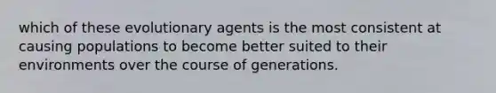 which of these evolutionary agents is the most consistent at causing populations to become better suited to their environments over the course of generations.