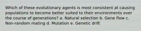 Which of these evolutionary agents is most consistent at causing populations to become better suited to their environments over the course of generations? a. Natural selection b. Gene flow c. Non-random mating d. Mutation e. Genetic drift